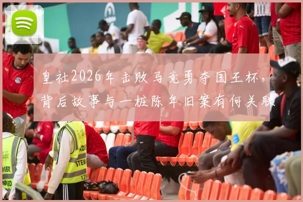 皇社2026年击败马竞勇夺国王杯，背后故事与一桩陈年旧案有何关联？深度回顾两队恩怨