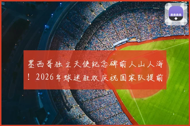 墨西哥独立天使纪念碑前人山人海！2026年球迷狂欢庆祝国家队提前晋级盛况回顾
