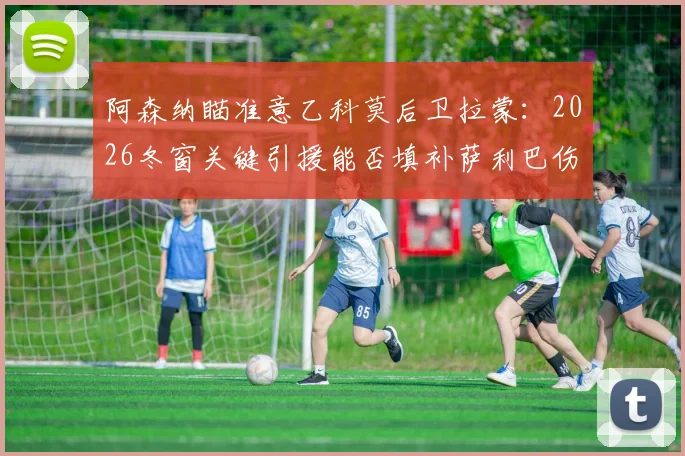阿森纳瞄准意乙科莫后卫拉蒙：2026冬窗关键引援能否填补萨利巴伤缺留下的后防漏洞？