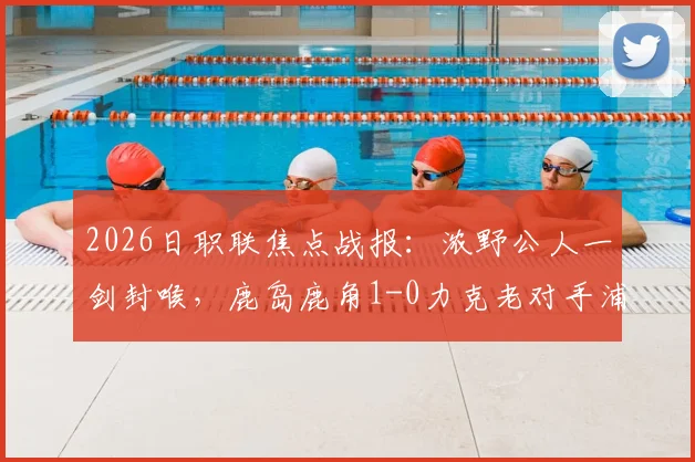 2026日职联焦点战报：浓野公人一剑封喉，鹿岛鹿角1-0力克老对手浦和红钻