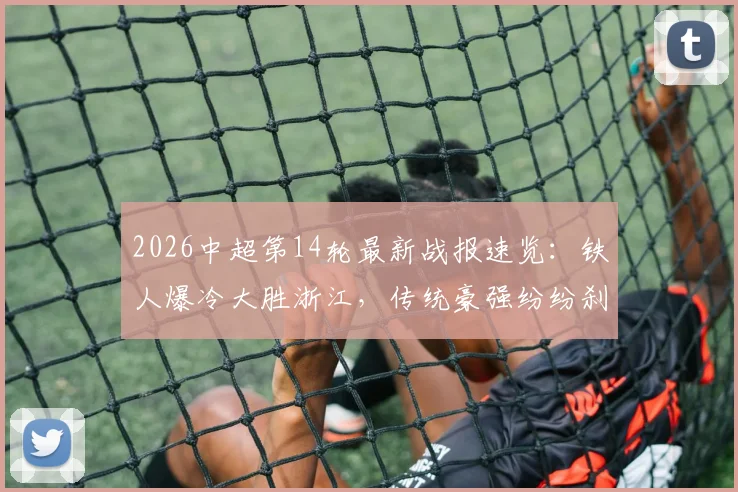 2026中超第14轮最新战报速览:铁人爆冷大胜浙江,传统豪强纷纷刹车不胜,3分钟带您回顾本轮亮点