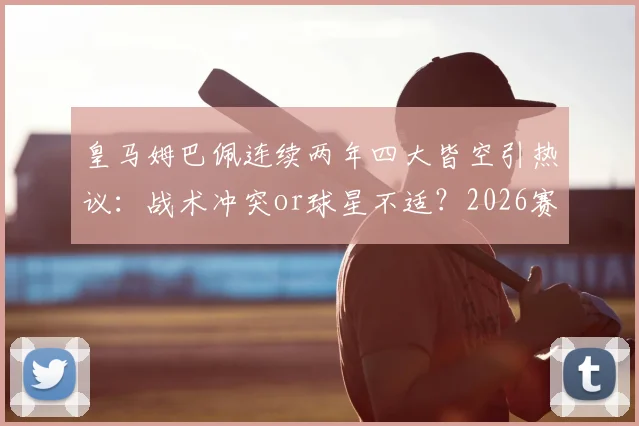 皇马姆巴佩连续两年四大皆空引热议：战术冲突or球星不适？2026赛季深度探讨