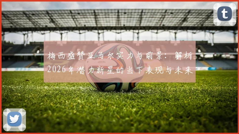 梅西盛赞亚马尔实力与前景：解析2026年潜力新星的当下表现与未来上限