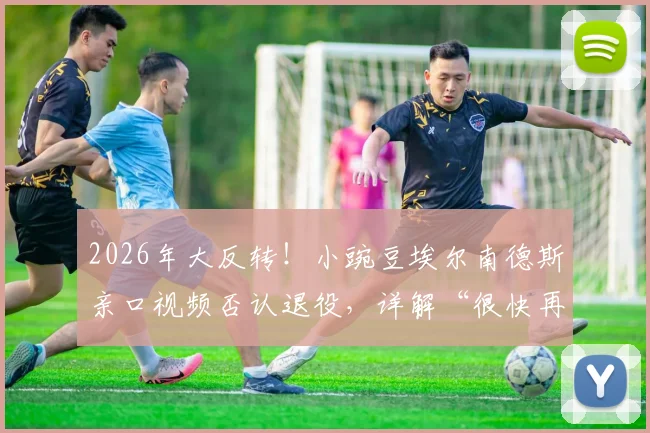 2026年大反转！小豌豆埃尔南德斯亲口视频否认退役，详解“很快再见”含义与未来去向