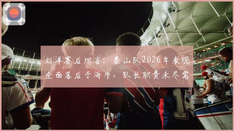刘洋赛后坦言：泰山队2026年表现全面落后于海牛，队长职责未尽需反思