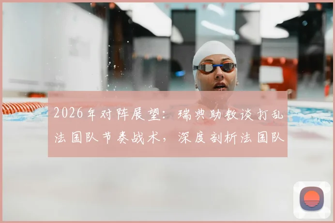 2026年对阵展望:瑞典助教谈打乱法国队节奏战术,深度剖析法国队潜在弱点与应对策略
