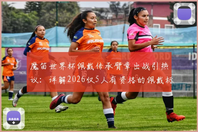 魔笛世界杯佩戴传承臂章出战引热议：详解2026仅5人有资格的佩戴标准、传承意义及候选球员预测