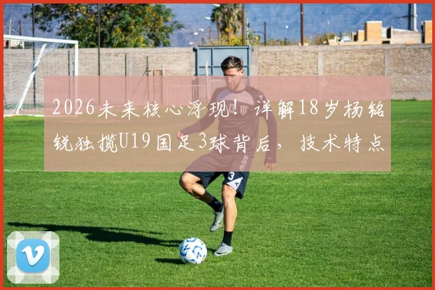 2026未来核心浮现！详解18岁杨铭锐独揽U19国足3球背后，技术特点、所属俱乐部及生涯前景全解析