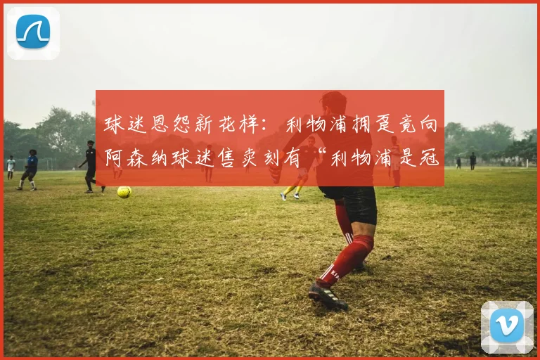 球迷恩怨新花样:利物浦拥趸竟向阿森纳球迷售卖刻有“利物浦是冠军”的英超奖牌复制品