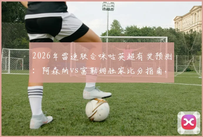 2026年雷速联合咪咕英超有奖预测:阿森纳vs富勒姆独家比分指南,附截图参与赢礼攻略