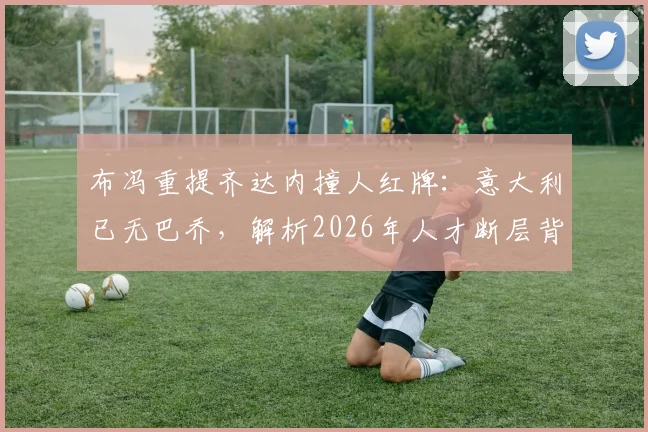 布冯重提齐达内撞人红牌：意大利已无巴乔，解析2026年人才断层背后的真实原因