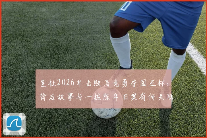皇社2026年击败马竞勇夺国王杯，背后故事与一桩陈年旧案有何关联？深度回顾两队恩怨