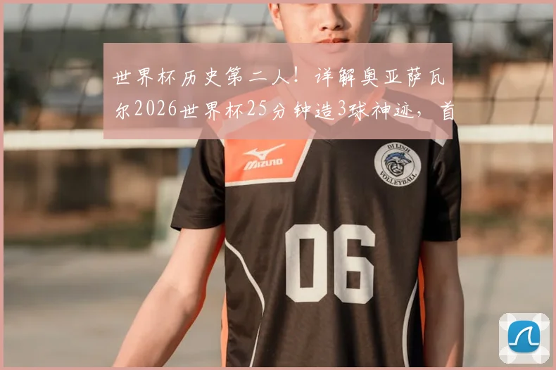 世界杯历史第二人!详解奥亚萨瓦尔2026世界杯25分钟造3球神迹,首位达成者是谁?
