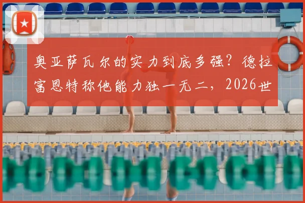 奥亚萨瓦尔的实力到底多强？德拉富恩特称他能力独一无二，2026世界杯值得期待的世界级边锋全解析