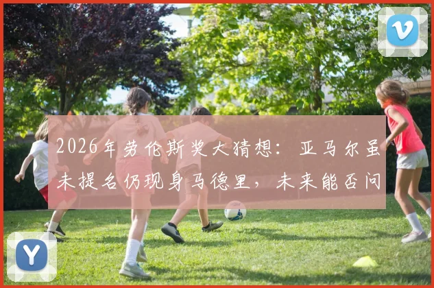 2026年劳伦斯奖大猜想：亚马尔虽未提名仍现身马德里，未来能否问鼎体坛最高荣誉？