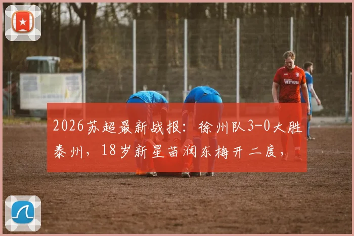 2026苏超最新战报:徐州队3-0大胜泰州,18岁新星苗润东梅开二度,附联赛积分与青训观察