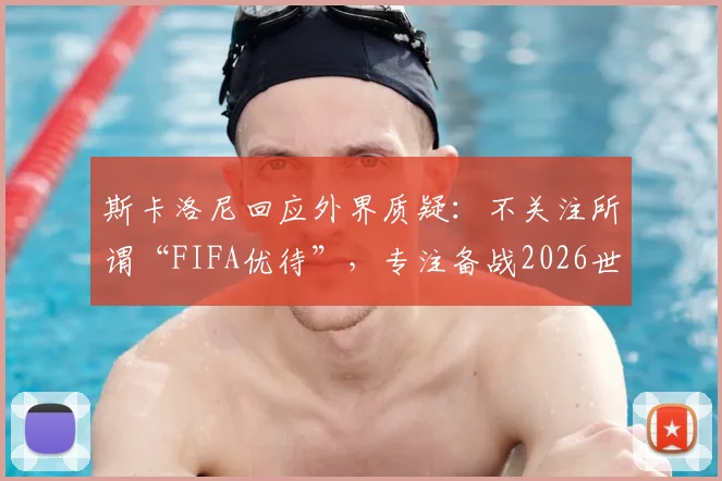 斯卡洛尼回应外界质疑：不关注所谓“FIFA优待”，专注备战2026世界杯之路