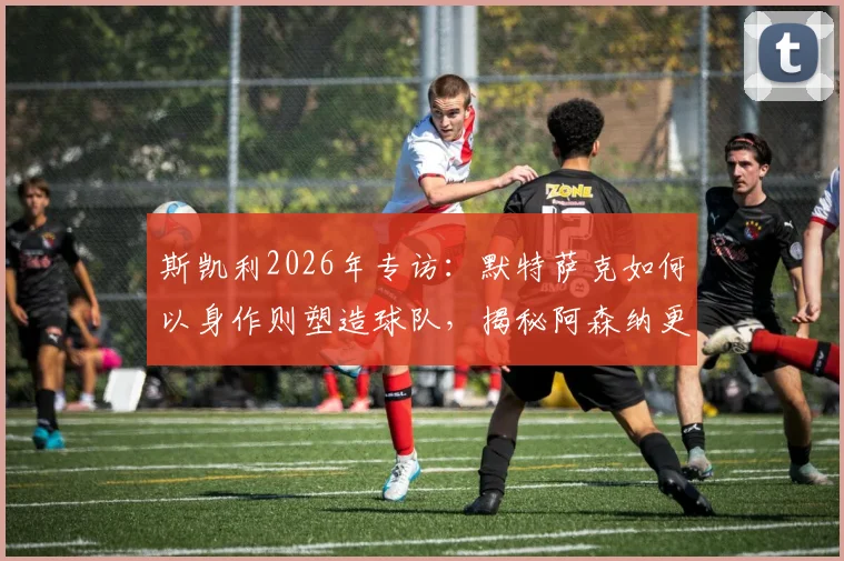 斯凯利2026年专访：默特萨克如何以身作则塑造球队，揭秘阿森纳更衣室空前团结的背后原因