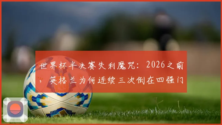 世界杯半决赛失利魔咒：2026之前，英格兰为何连续三次倒在四强门外？附球迷应对失望实用指南