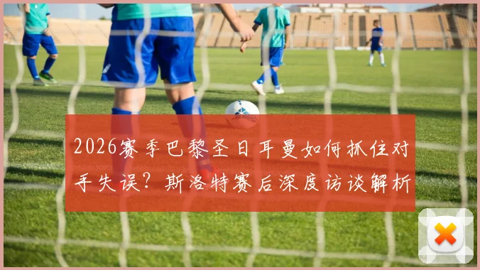 2026赛季巴黎圣日耳曼如何抓住对手失误？斯洛特赛后深度访谈解析与晋级形势分析指南
