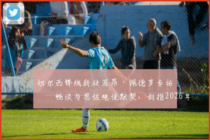 切尔西锋线新核若昂·佩德罗专访：畅谈与恩佐绝佳默契，剑指2026年击败曼城捧杯
