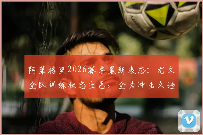 阿莱格里2026赛季最新表态：尤文全队训练状态出色，全力冲击久违的主场三分，意甲争冠形势分析