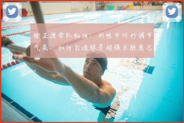 徐正源带队秘诀:训练中巧妙调节气氛,如何打造球员超强求胜意志(2026教练实战解析)