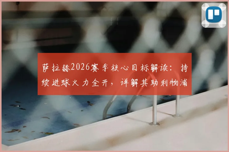 萨拉赫2026赛季核心目标解读:持续进球火力全开,详解其助利物浦锁定欧冠参赛资格的关键作用与球队前景
