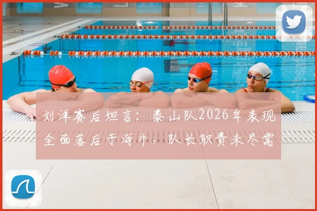 刘洋赛后坦言：泰山队2026年表现全面落后于海牛，队长职责未尽需反思