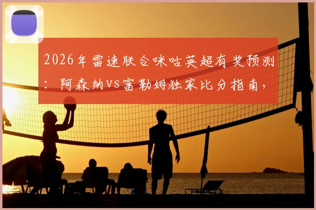 2026年雷速联合咪咕英超有奖预测：阿森纳vs富勒姆独家比分指南，附截图参与赢礼攻略