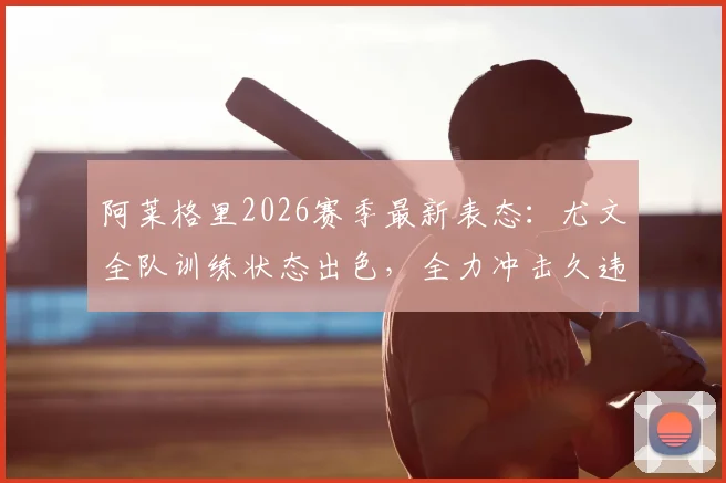 阿莱格里2026赛季最新表态：尤文全队训练状态出色，全力冲击久违的主场三分，意甲争冠形势分析
