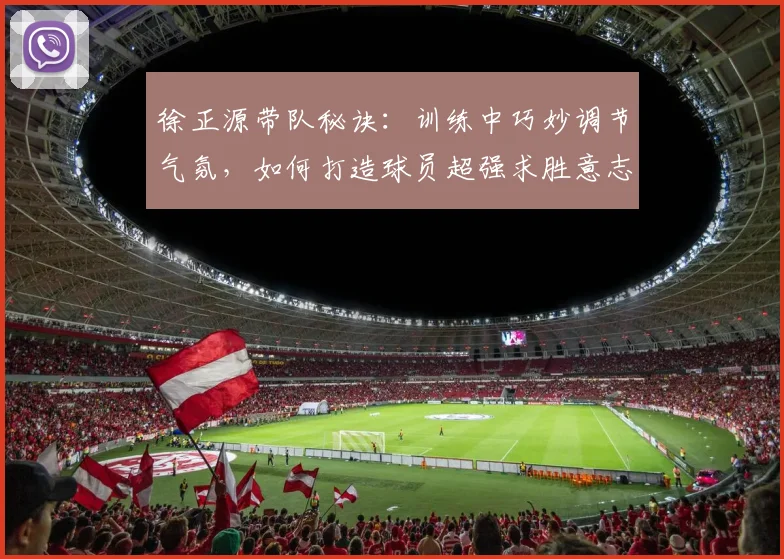 徐正源带队秘诀:训练中巧妙调节气氛,如何打造球员超强求胜意志(2026教练实战解析)