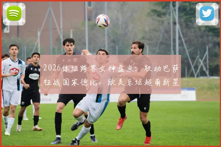 2026体坛跨界女神盘点：联动巴萨征战国家德比，欧美乐坛超萌新星娅娅的跨界风云