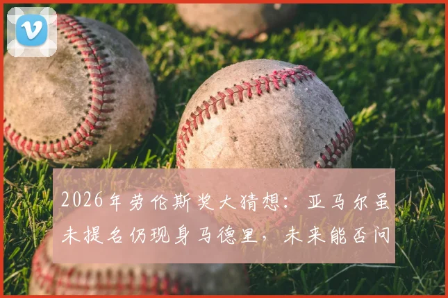2026年劳伦斯奖大猜想:亚马尔虽未提名仍现身马德里,未来能否问鼎体坛最高荣誉?