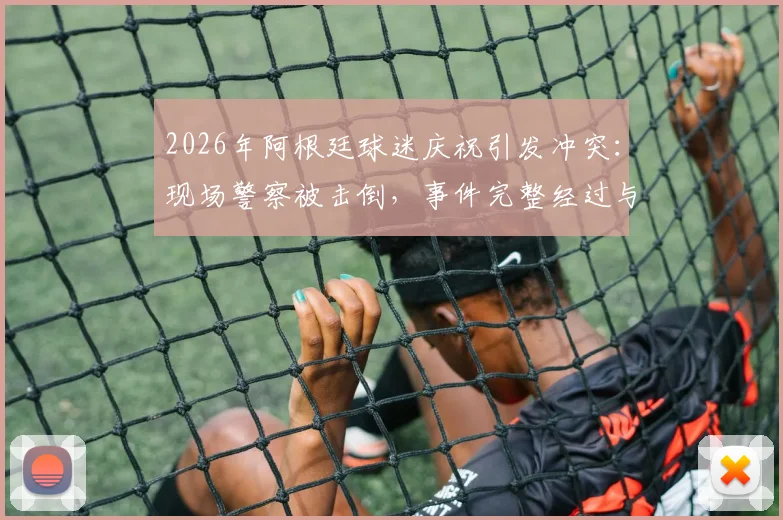 2026年阿根廷球迷庆祝引发冲突：现场警察被击倒，事件完整经过与最新进展披露