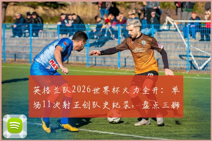 英格兰队2026世界杯火力全开：单场11次射正创队史纪录，盘点三狮军团近年最强进攻之战
