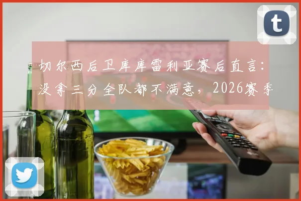 切尔西后卫库库雷利亚赛后直言:没拿三分全队都不满意,2026赛季强队为何频频失利?