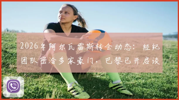 2026年阿尔瓦雷斯转会动态：经纪团队密洽多家豪门，巴黎已开启谈判，曼城态度成关键