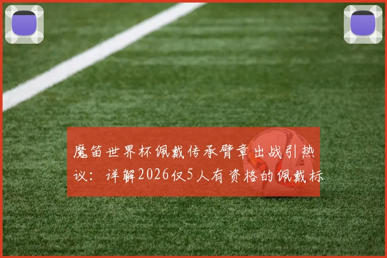魔笛世界杯佩戴传承臂章出战引热议：详解2026仅5人有资格的佩戴标准、传承意义及候选球员预测