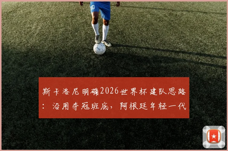 斯卡洛尼明确2026世界杯建队思路：沿用夺冠班底，阿根廷年轻一代上位机会解析