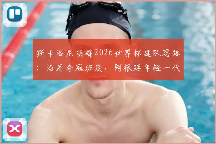 斯卡洛尼明确2026世界杯建队思路：沿用夺冠班底，阿根廷年轻一代上位机会解析