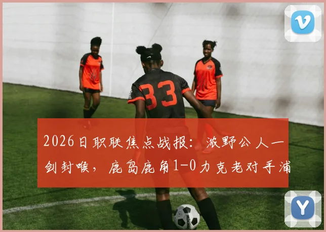 2026日职联焦点战报：浓野公人一剑封喉，鹿岛鹿角1-0力克老对手浦和红钻