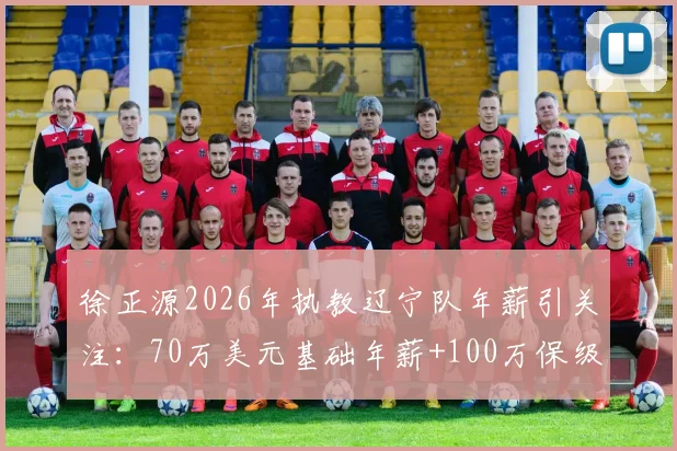 徐正源2026年执教辽宁队年薪引关注：70万美元基础年薪+100万保级奖金构成详解
