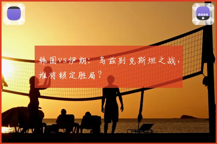韩国vs伊朗：乌兹别克斯坦之战，谁将锁定胜局？