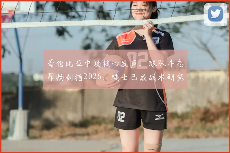 哥伦比亚中场核心发声：球队斗志昂扬剑指2026，瑞士已成战术研究重心