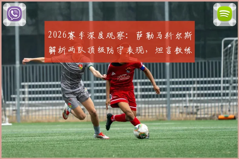 2026赛季深度观察:萨勒马科尔斯解析两队顶级防守表现,坦言教练信任是团队基石