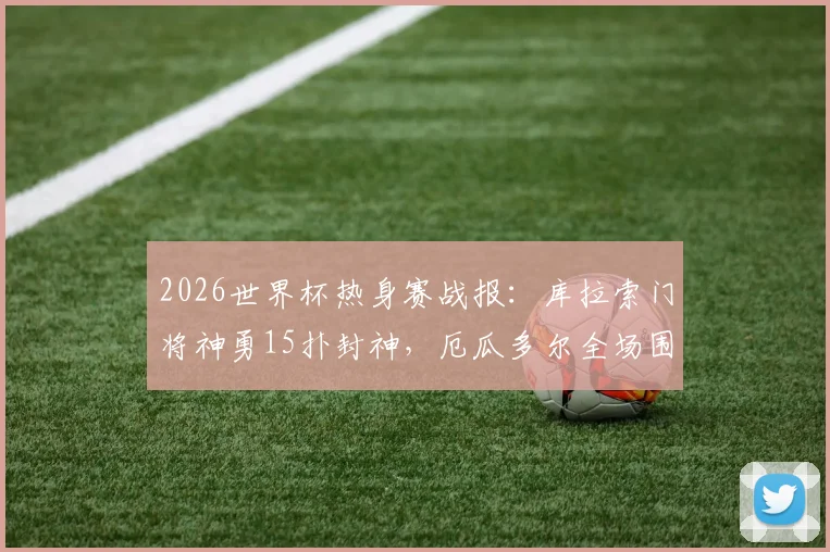 2026世界杯热身赛战报:库拉索门将神勇15扑封神,厄瓜多尔全场围攻无奈0-0闷平