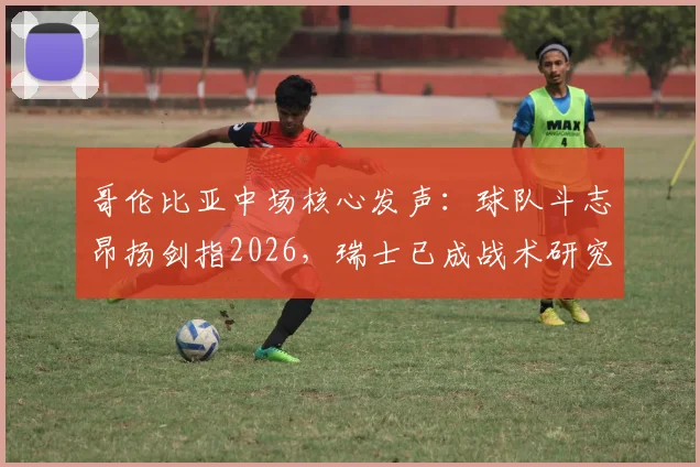 哥伦比亚中场核心发声：球队斗志昂扬剑指2026，瑞士已成战术研究重心