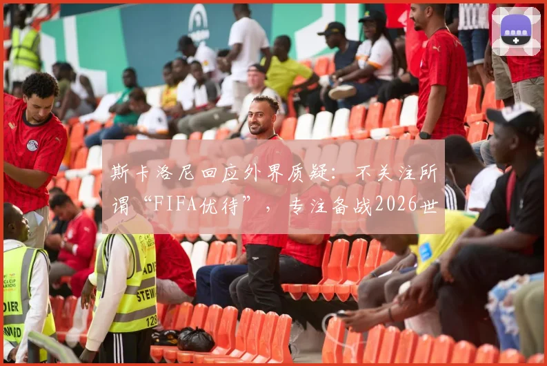 斯卡洛尼回应外界质疑：不关注所谓“FIFA优待”，专注备战2026世界杯之路