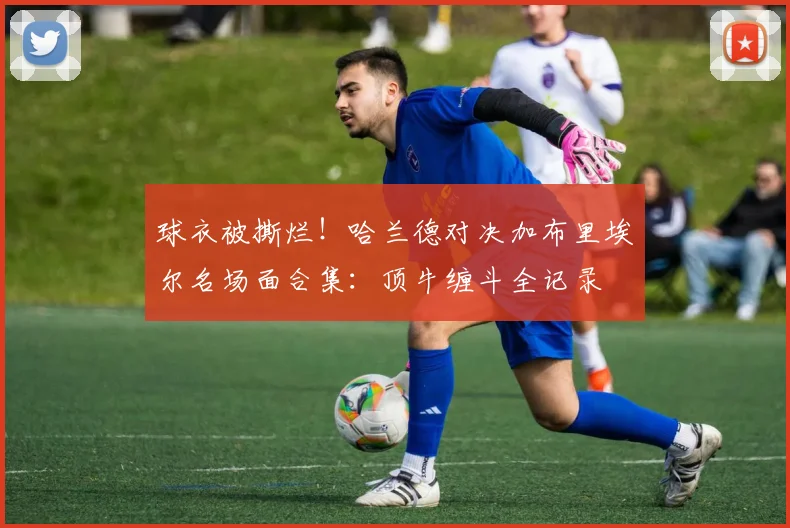球衣被撕烂!哈兰德对决加布里埃尔名场面合集:顶牛缠斗全记录